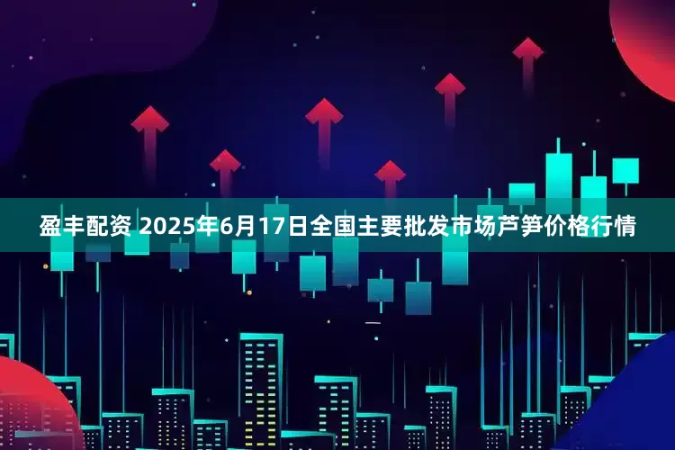 盈丰配资 2025年6月17日全国主要批发市场芦笋价格行情