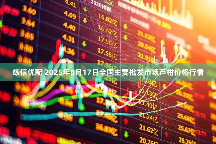 纵信优配 2025年6月17日全国主要批发市场芦柑价格行情