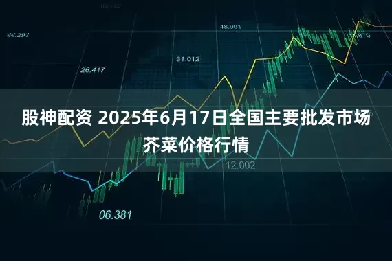 股神配资 2025年6月17日全国主要批发市场芥菜价格行情