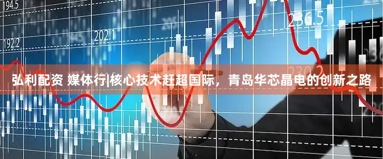 弘利配资 媒体行|核心技术赶超国际，青岛华芯晶电的创新之路