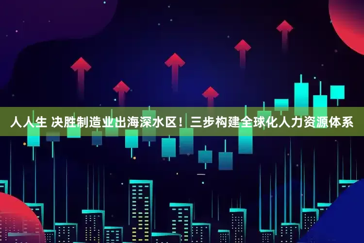 人人生 决胜制造业出海深水区！三步构建全球化人力资源体系