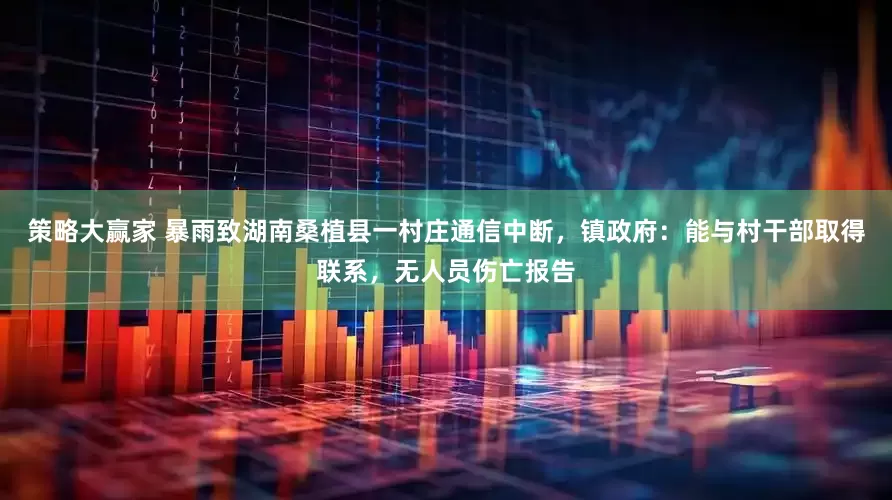 策略大赢家 暴雨致湖南桑植县一村庄通信中断，镇政府：能与村干部取得联系，无人员伤亡报告