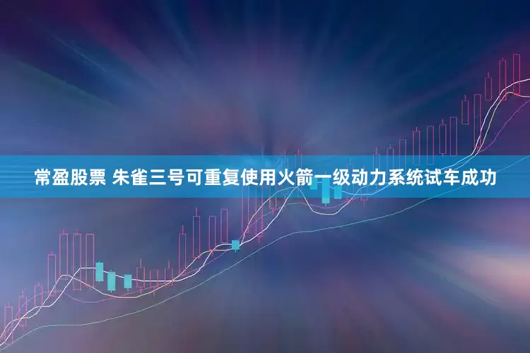 常盈股票 朱雀三号可重复使用火箭一级动力系统试车成功