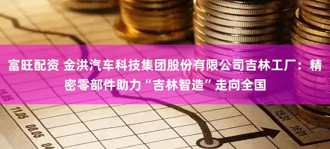 富旺配资 金洪汽车科技集团股份有限公司吉林工厂：精密零部件助力“吉林智造”走向全国