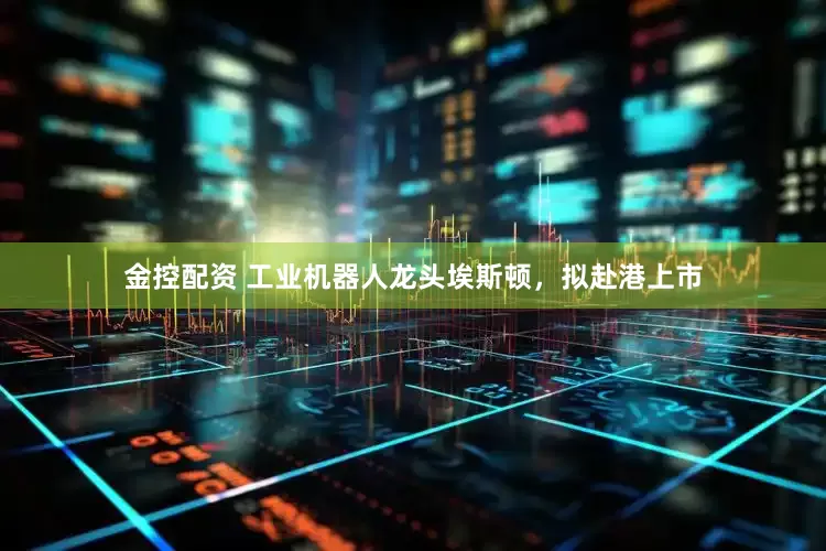 金控配资 工业机器人龙头埃斯顿，拟赴港上市
