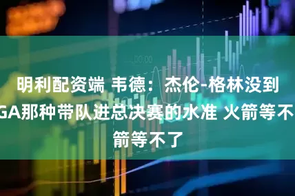 明利配资端 韦德：杰伦-格林没到SGA那种带队进总决赛的水准 火箭等不了