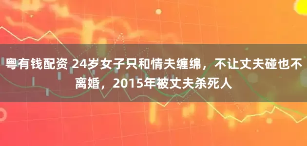 粤有钱配资 24岁女子只和情夫缠绵，不让丈夫碰也不离婚，2015年被丈夫杀死人
