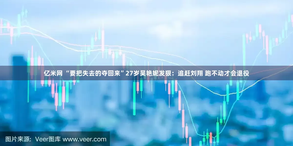 亿米网 “要把失去的夺回来”27岁吴艳妮发狠：追赶刘翔 跑不动才会退役