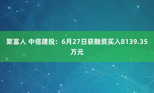 聚富人 中信建投：6月27日获融资买入8139.35万元