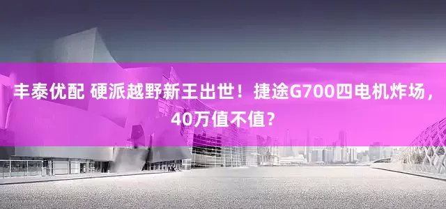 丰泰优配 硬派越野新王出世！捷途G700四电机炸场，40万值不值？