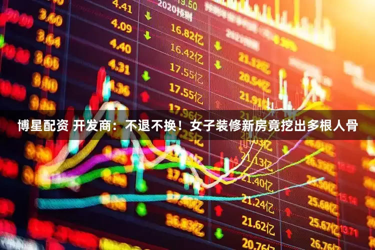 博星配资 开发商：不退不换！女子装修新房竟挖出多根人骨