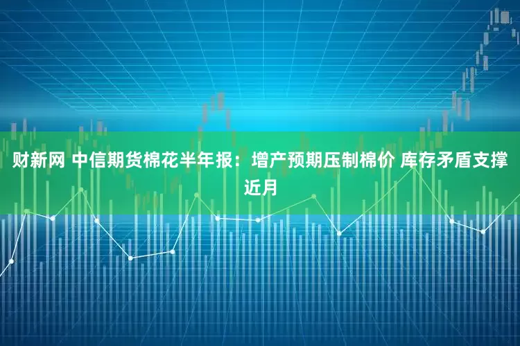 财新网 中信期货棉花半年报：增产预期压制棉价 库存矛盾支撑近月