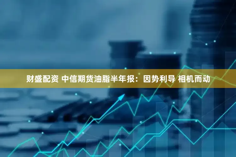 财盛配资 中信期货油脂半年报：因势利导 相机而动