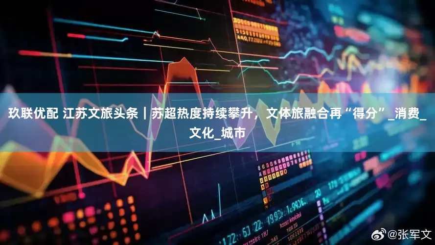 玖联优配 江苏文旅头条｜苏超热度持续攀升，文体旅融合再“得分”_消费_文化_城市