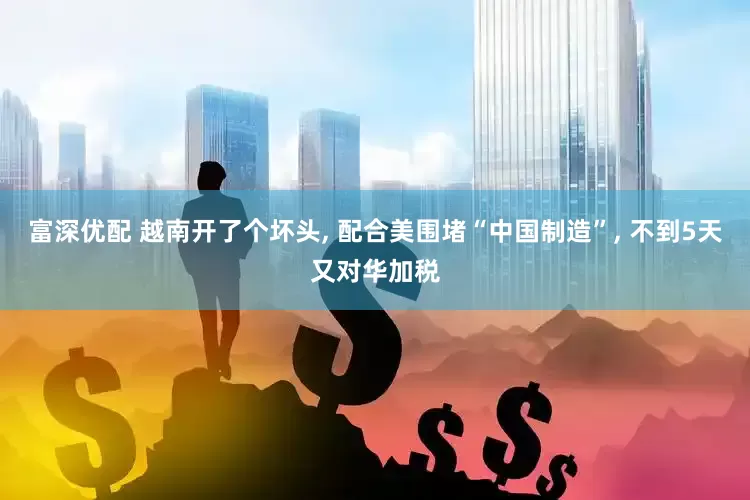 富深优配 越南开了个坏头, 配合美围堵“中国制造”, 不到5天又对华加税