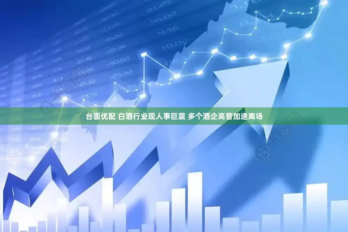 台面优配 白酒行业现人事巨震 多个酒企高管加速离场