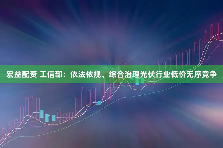 宏益配资 工信部：依法依规、综合治理光伏行业低价无序竞争