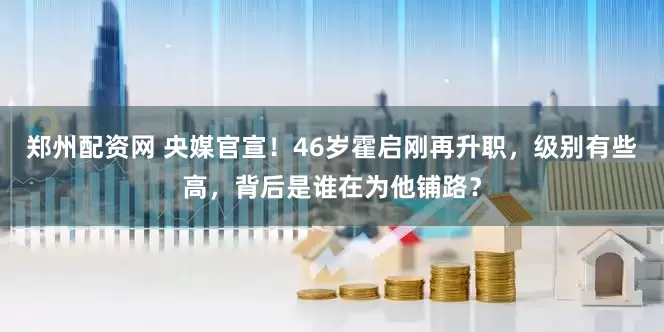 郑州配资网 央媒官宣！46岁霍启刚再升职，级别有些高，背后是谁在为他铺路？