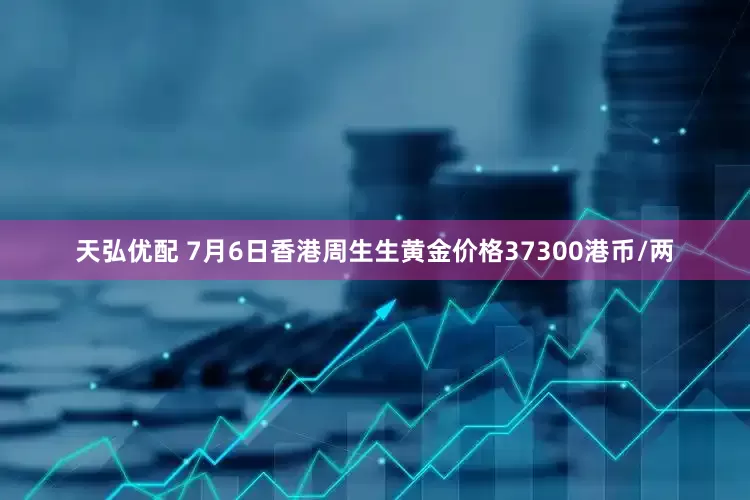 天弘优配 7月6日香港周生生黄金价格37300港币/两