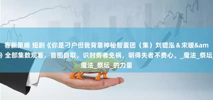 客新策略 短剧《你是刁户但我背靠神秘智囊团（集）刘锟泓＆宋暖&发发》全部集数观看，首图自取，识时务者免祸，明得失者不费心。_魔法_祭坛_的力量