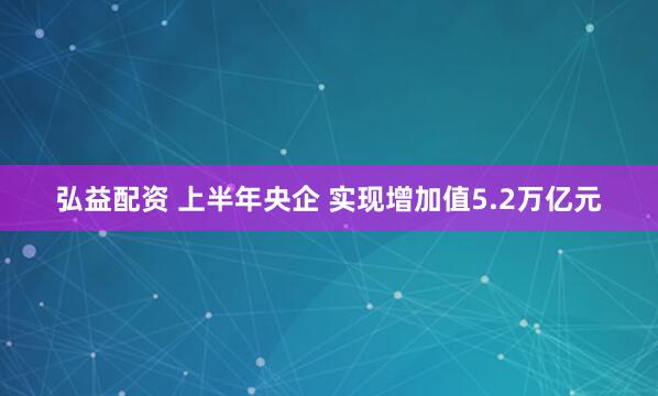 弘益配资 上半年央企 实现增加值5.2万亿元