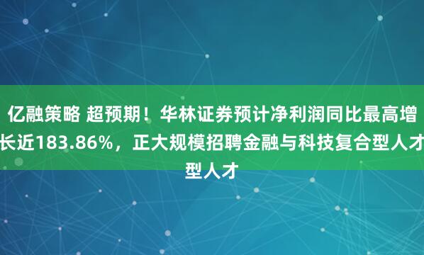 亿融策略 超预期！华林证券预计净利润同比最高增长近183.86%，正大规模招聘金融与科技复合型人才