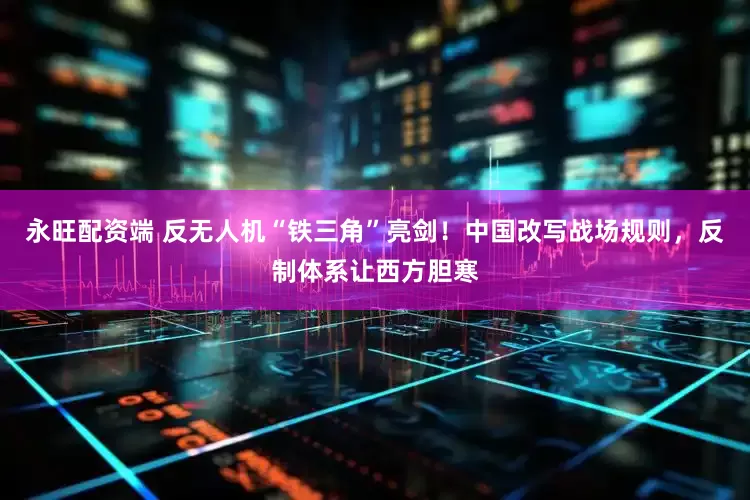永旺配资端 反无人机“铁三角”亮剑！中国改写战场规则，反制体系让西方胆寒