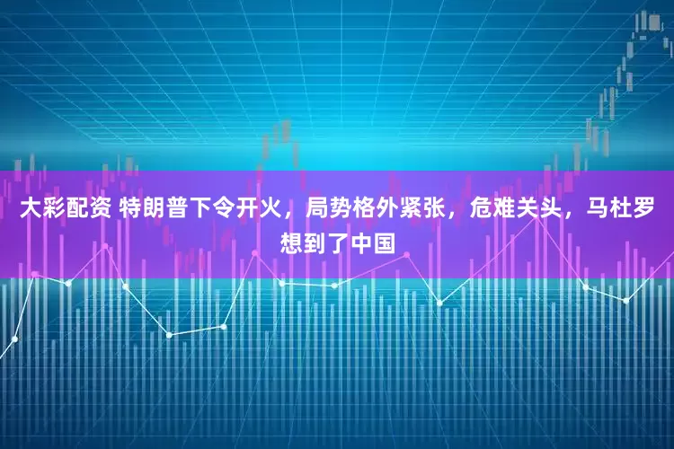 大彩配资 特朗普下令开火，局势格外紧张，危难关头，马杜罗想到了中国