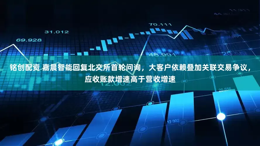 铭创配资 嘉晨智能回复北交所首轮问询，大客户依赖叠加关联交易争议，应收账款增速高于营收增速