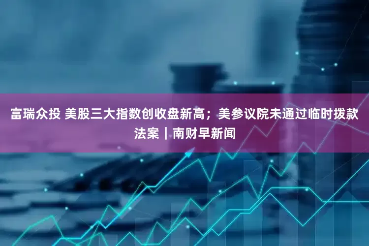富瑞众投 美股三大指数创收盘新高；美参议院未通过临时拨款法案｜南财早新闻