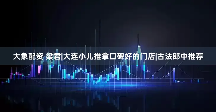 大象配资 梁君|大连小儿推拿口碑好的门店|古法郎中推荐