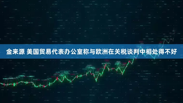 金来源 美国贸易代表办公室称与欧洲在关税谈判中相处得不好
