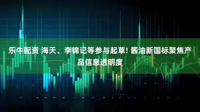 乐牛配资 海天、李锦记等参与起草! 酱油新国标聚焦产品信息透明度