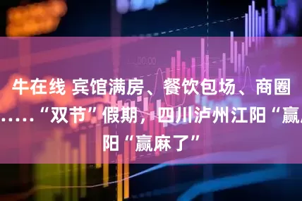 牛在线 宾馆满房、餐饮包场、商圈爆单……“双节”假期，四川泸州江阳“赢麻了”