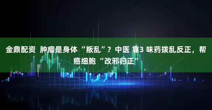 金鼎配资 肿瘤是身体 “叛乱”?中医 靠3 味药拨乱反正,帮癌细胞 “改邪归正”