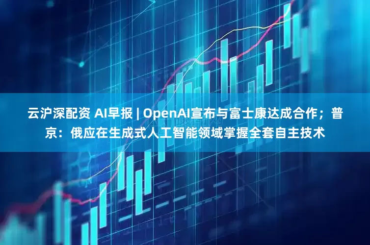 云沪深配资 AI早报 | OpenAI宣布与富士康达成合作;普京:俄应在生成式人工智能领域掌握全套自主技术