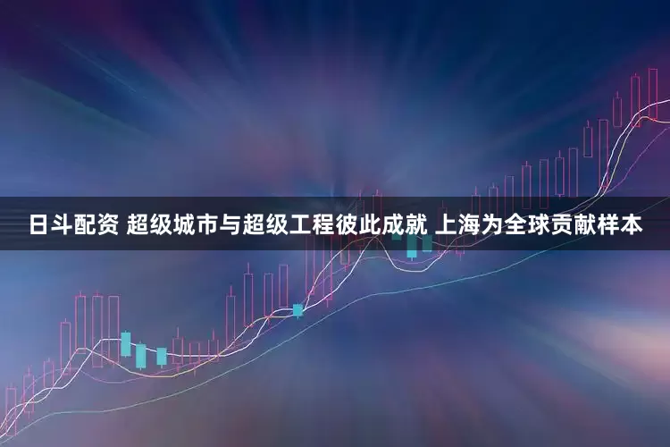 日斗配资 超级城市与超级工程彼此成就 上海为全球贡献样本