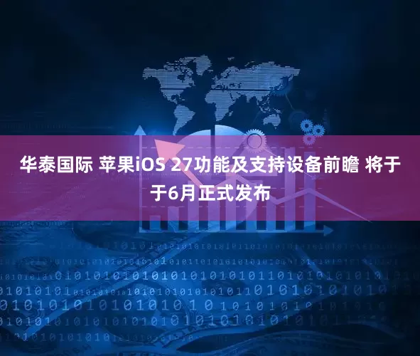 华泰国际 苹果iOS 27功能及支持设备前瞻 将于于6月正式发布